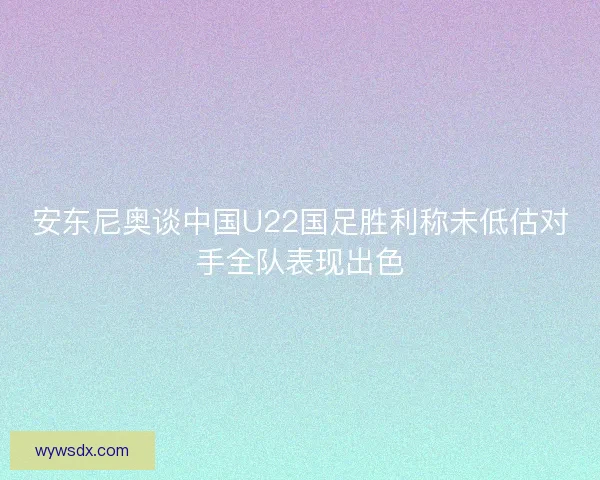 安东尼奥谈中国U22国足胜利称未低估对手全队表现出色